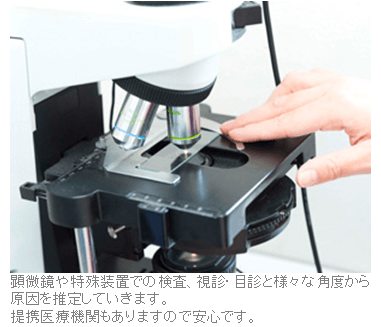 顕微鏡や特殊装置での検査、視診・目診と様々な角度から原因を推定していきます。提携医療機関もありますので安心です。